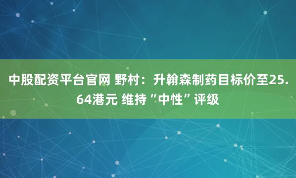中股配资平台官网 野村：升翰森制药目标价至25.64港元 维持“中性”评级