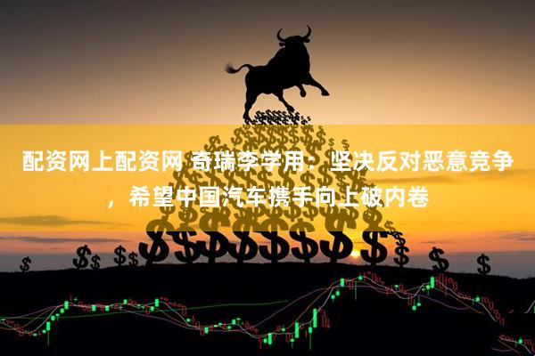 配资网上配资网 奇瑞李学用：坚决反对恶意竞争，希望中国汽车携手向上破内卷