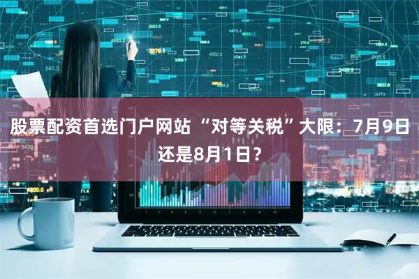 股票配资首选门户网站 “对等关税”大限：7月9日还是8月1日？