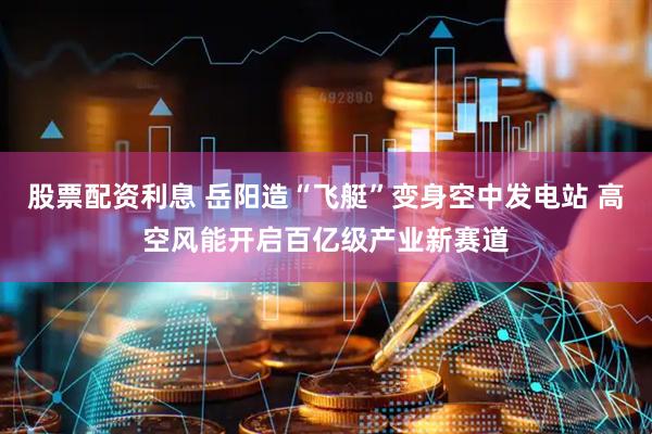 股票配资利息 岳阳造“飞艇”变身空中发电站 高空风能开启百亿级产业新赛道