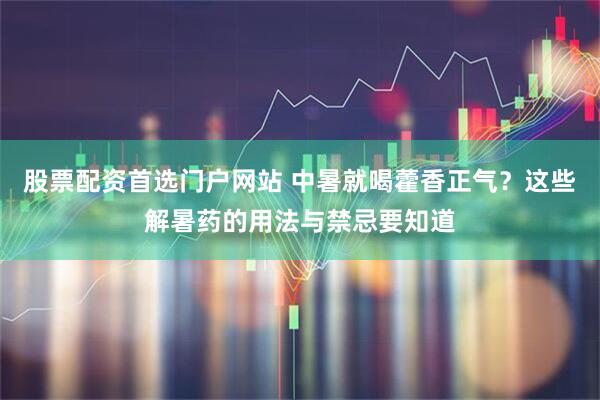 股票配资首选门户网站 中暑就喝藿香正气？这些解暑药的用法与禁忌要知道