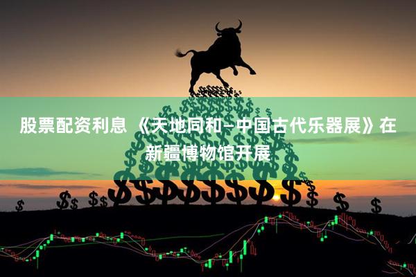 股票配资利息 《天地同和—中国古代乐器展》在新疆博物馆开展