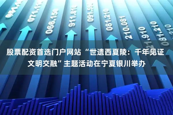 股票配资首选门户网站 “世遗西夏陵：千年见证 文明交融”主题活动在宁夏银川举办