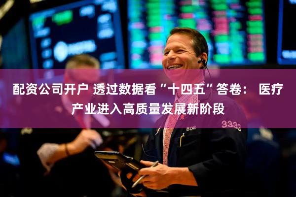 配资公司开户 透过数据看“十四五”答卷： 医疗产业进入高质量发展新阶段