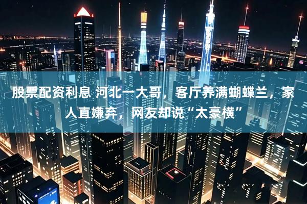 股票配资利息 河北一大哥，客厅养满蝴蝶兰，家人直嫌弃，网友却说“太豪横”