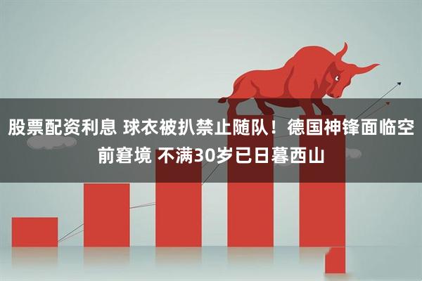 股票配资利息 球衣被扒禁止随队！德国神锋面临空前窘境 不满30岁已日暮西山