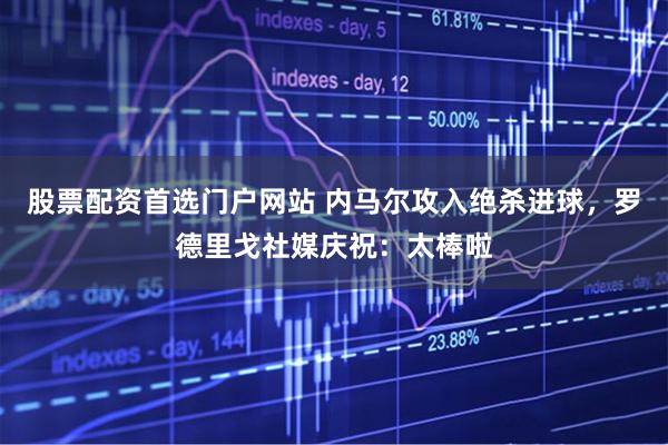 股票配资首选门户网站 内马尔攻入绝杀进球，罗德里戈社媒庆祝：太棒啦