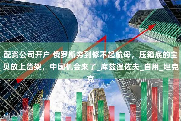 配资公司开户 俄罗斯穷到修不起航母，压箱底的宝贝放上货架，中国机会来了_库兹涅佐夫_自用_坦克