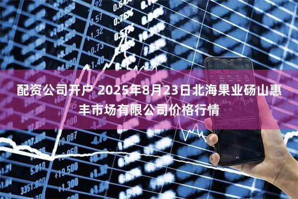 配资公司开户 2025年8月23日北海果业砀山惠丰市场有限公司价格行情