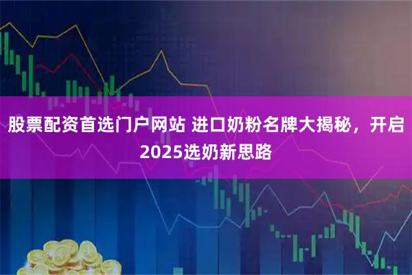 股票配资首选门户网站 进口奶粉名牌大揭秘，开启2025选奶新思路