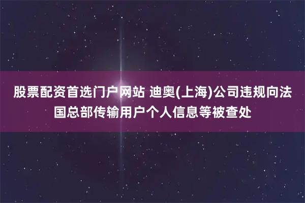 股票配资首选门户网站 迪奥(上海)公司违规向法国总部传输用户个人信息等被查处