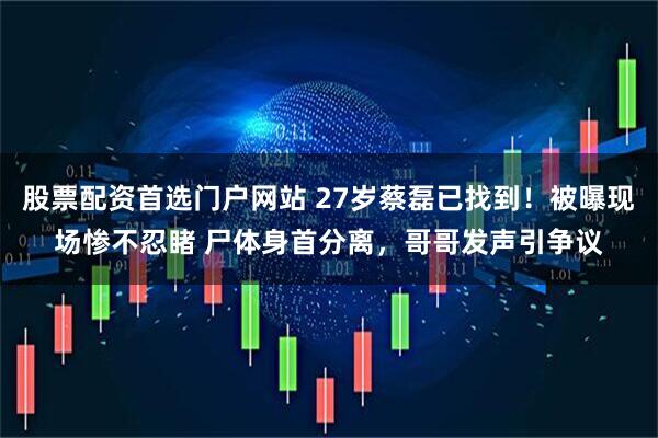 股票配资首选门户网站 27岁蔡磊已找到！被曝现场惨不忍睹 尸体身首分离，哥哥发声引争议