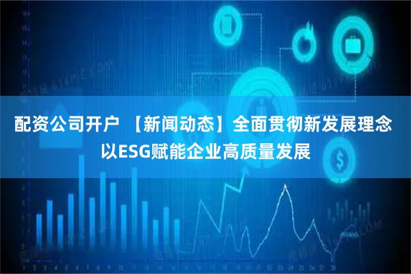 配资公司开户 【新闻动态】全面贯彻新发展理念 以ESG赋能企业高质量发展